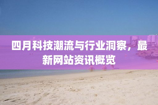 四月科技潮流与行业洞察，最新网站资讯概览