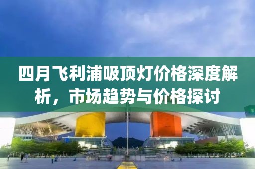 四月飞利浦吸顶灯价格深度解析，市场趋势与价格探讨