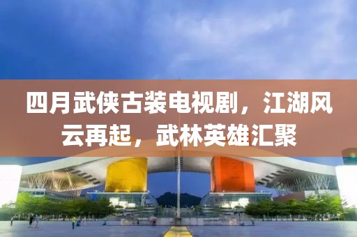 四月武侠古装电视剧，江湖风云再起，武林英雄汇聚