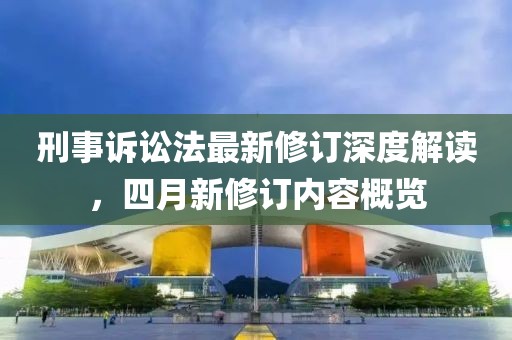 刑事诉讼法最新修订深度解读，四月新修订内容概览