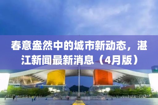 春意盎然中的城市新动态，湛江新闻最新消息（4月版）