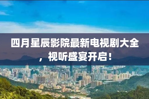 四月星辰影院最新电视剧大全，视听盛宴开启！