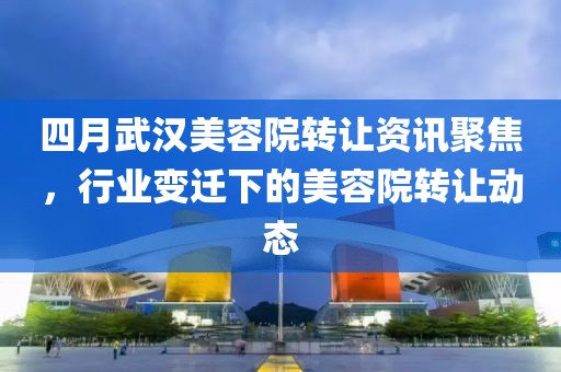 四月武汉美容院转让资讯聚焦，行业变迁下的美容院转让动态