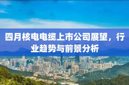 四月核电电缆上市公司展望，行业趋势与前景分析