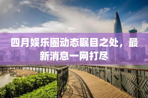 四月娱乐圈动态瞩目之处，最新消息一网打尽