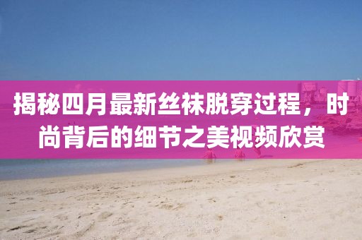 揭秘四月最新丝袜脱穿过程，时尚背后的细节之美视频欣赏