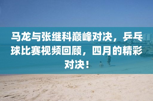 马龙与张继科巅峰对决，乒乓球比赛视频回顾，四月的精彩对决！