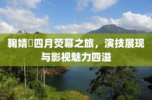 鞠婧祎四月荧幕之旅，演技展现与影视魅力四溢