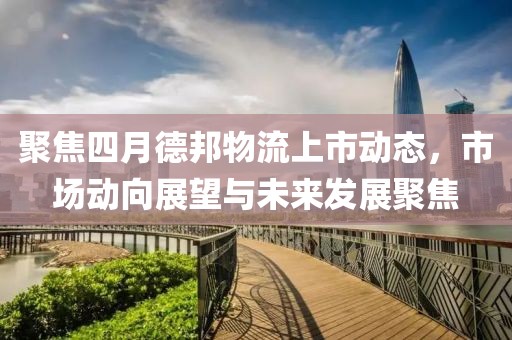 聚焦四月德邦物流上市动态，市场动向展望与未来发展聚焦