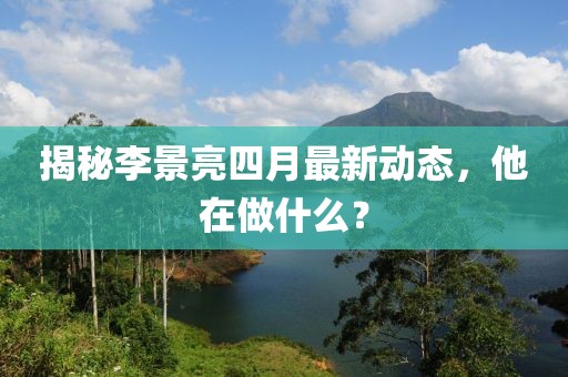 揭秘李景亮四月最新动态，他在做什么？