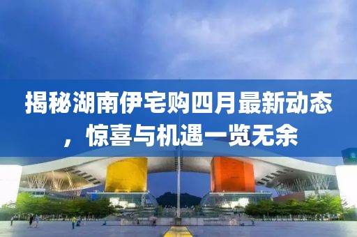 揭秘湖南伊宅购四月最新动态，惊喜与机遇一览无余
