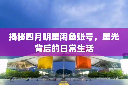 揭秘四月明星闲鱼账号，星光背后的日常生活