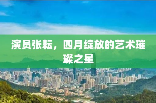 演员张耘，四月绽放的艺术璀璨之星