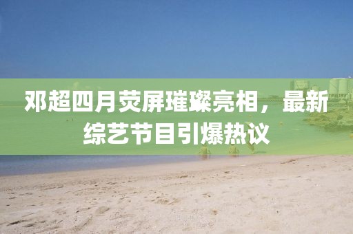 邓超四月荧屏璀璨亮相，最新综艺节目引爆热议