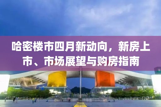 哈密楼市四月新动向，新房上市、市场展望与购房指南