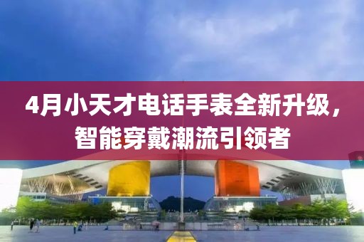 4月小天才电话手表全新升级，智能穿戴潮流引领者