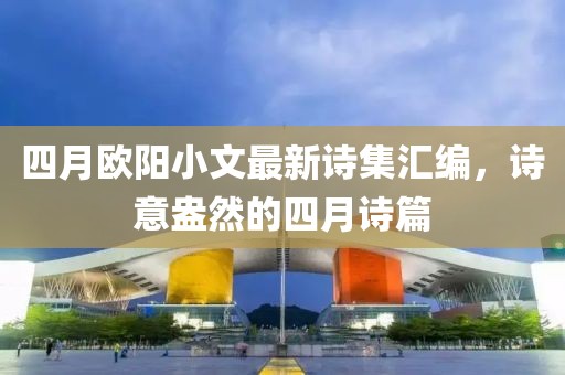 四月欧阳小文最新诗集汇编，诗意盎然的四月诗篇