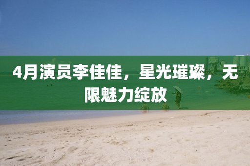 4月演员李佳佳，星光璀璨，无限魅力绽放