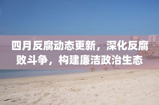 四月反腐动态更新，深化反腐败斗争，构建廉洁政治生态