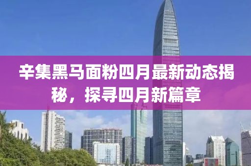 辛集黑马面粉四月最新动态揭秘，探寻四月新篇章