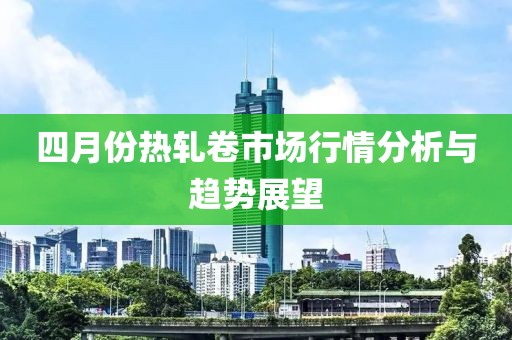 四月份热轧卷市场行情分析与趋势展望