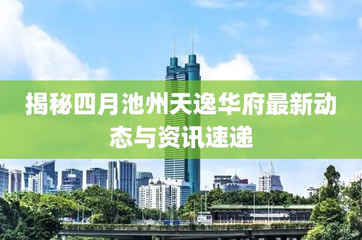 揭秘四月池州天逸华府最新动态与资讯速递