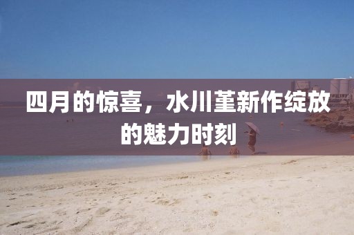 四月的惊喜，水川堇新作绽放的魅力时刻