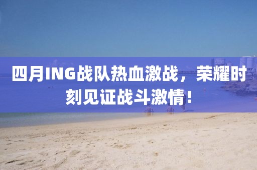 四月ING战队热血激战，荣耀时刻见证战斗激情！