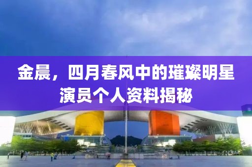 金晨，四月春风中的璀璨明星演员个人资料揭秘