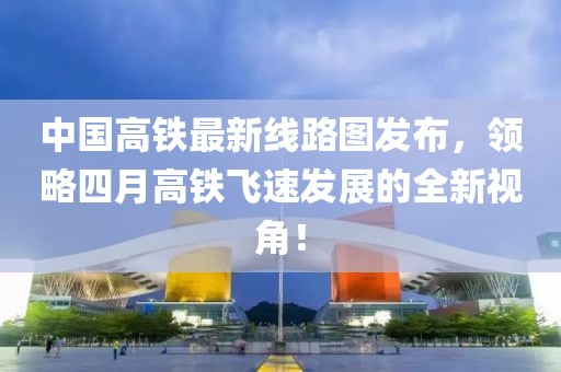 中国高铁最新线路图发布，领略四月高铁飞速发展的全新视角！