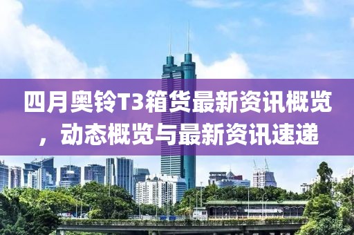 四月奥铃T3箱货最新资讯概览，动态概览与最新资讯速递