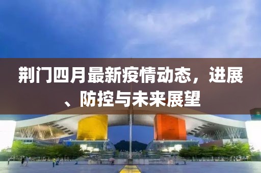 荆门四月最新疫情动态，进展、防控与未来展望