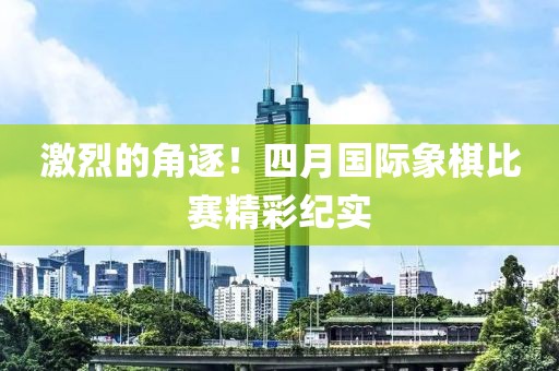 激烈的角逐！四月国际象棋比赛精彩纪实