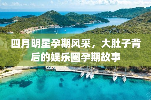 四月明星孕期风采，大肚子背后的娱乐圈孕期故事