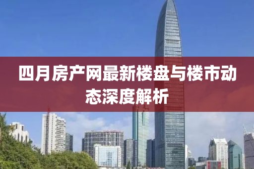 四月房产网最新楼盘与楼市动态深度解析