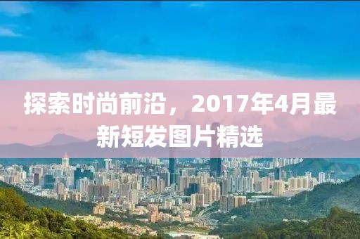 探索时尚前沿，2017年4月最新短发图片精选