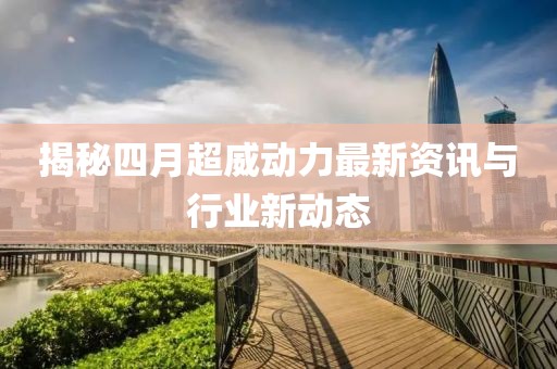 揭秘四月超威动力最新资讯与行业新动态