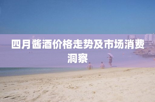 四月酱酒价格走势及市场消费洞察