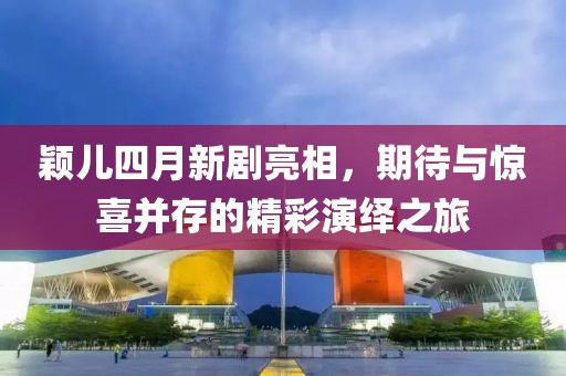 颖儿四月新剧亮相，期待与惊喜并存的精彩演绎之旅