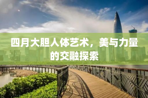 四月大胆人体艺术，美与力量的交融探索