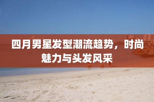 四月男星发型潮流趋势，时尚魅力与头发风采