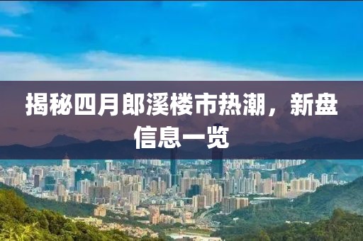 揭秘四月郎溪楼市热潮，新盘信息一览