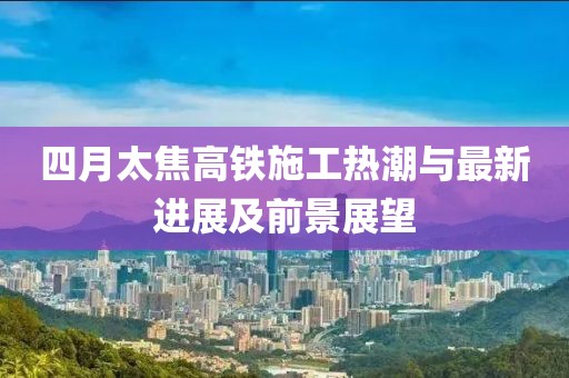 四月太焦高铁施工热潮与最新进展及前景展望