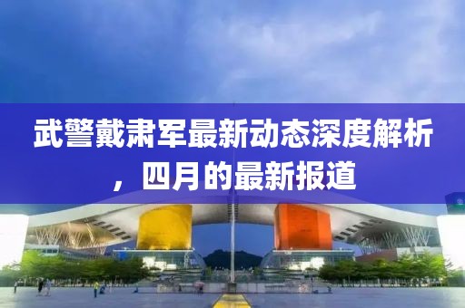 武警戴肃军最新动态深度解析，四月的最新报道