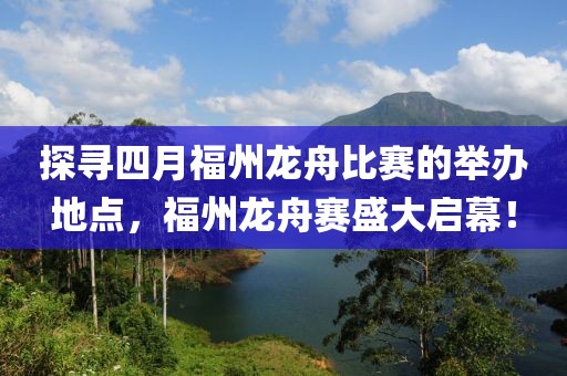 探寻四月福州龙舟比赛的举办地点，福州龙舟赛盛大启幕！