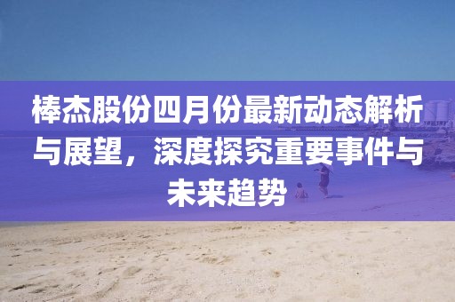 棒杰股份四月份最新动态解析与展望，深度探究重要事件与未来趋势