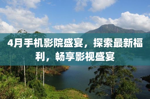 4月手机影院盛宴，探索最新福利，畅享影视盛宴