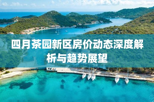 四月茶园新区房价动态深度解析与趋势展望