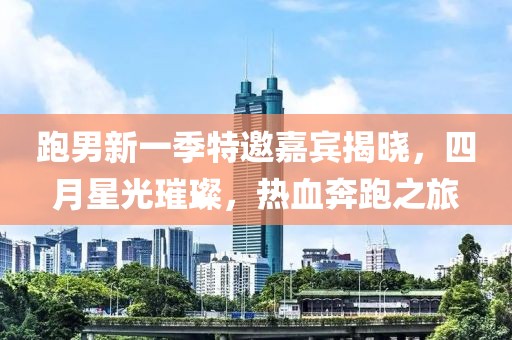 跑男新一季特邀嘉宾揭晓，四月星光璀璨，热血奔跑之旅