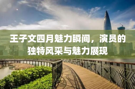 王子文四月魅力瞬间，演员的独特风采与魅力展现